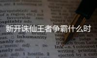 新开诛仙王者争霸什么时候开