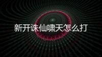 新开诛仙啸天怎么打